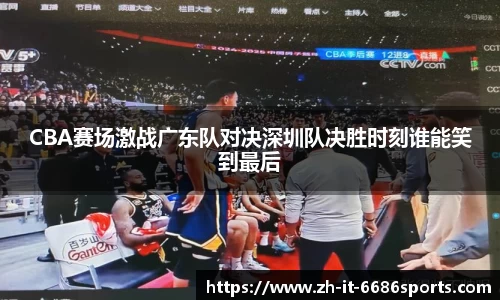 CBA赛场激战广东队对决深圳队决胜时刻谁能笑到最后